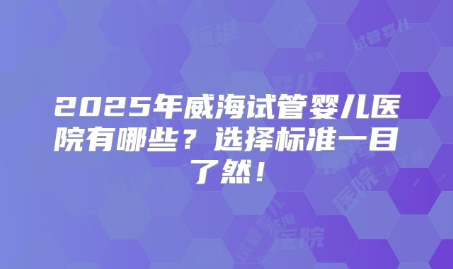 2025年威海试管婴儿医院有哪些?选择标准一目了然!