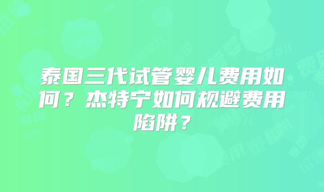 泰国三代试管婴儿费用如何？杰特宁如何规避费用陷阱？