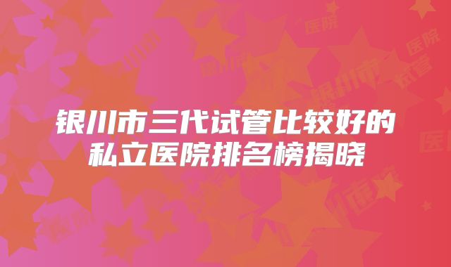 银川市三代试管比较好的私立医院排名榜揭晓