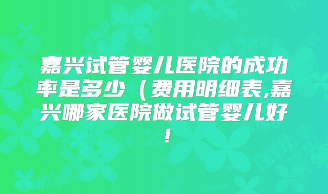 嘉兴试管婴儿医院的成功率是多少(费用明细表,嘉兴哪家医院做试管婴儿好!