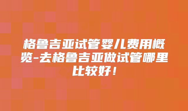 格鲁吉亚试管婴儿费用概览-去格鲁吉亚做试管哪里比较好！