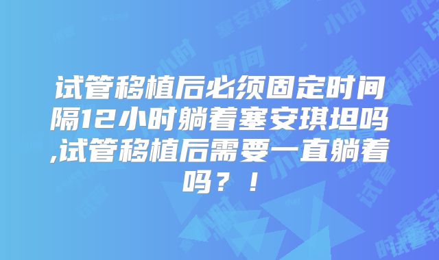 试管移植后必须固定时间隔12小时躺着塞安琪坦吗,试管移植后需要一直躺着吗？！