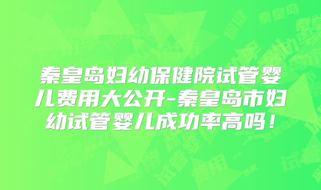 秦皇岛妇幼保健院试管婴儿费用大公开-秦皇岛市妇幼试管婴儿成功率高吗！