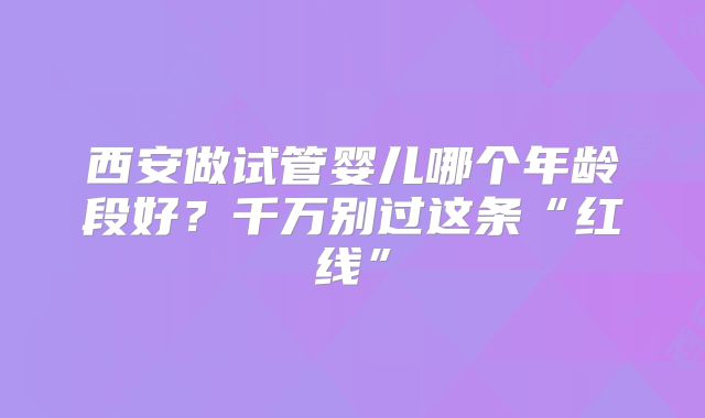 西安做试管婴儿哪个年龄段好?千万别过这条“红线”