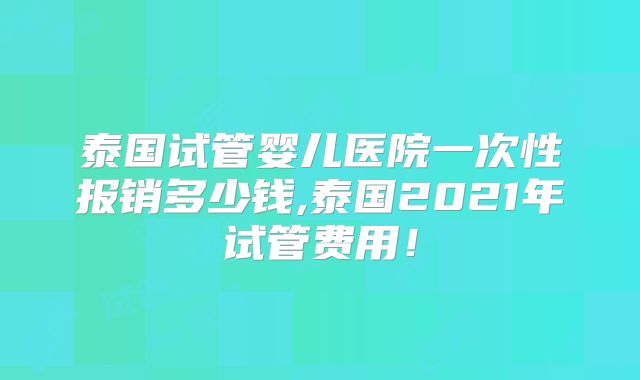 泰国试管婴儿医院一次性报销多少钱,泰国2021年试管费用!
