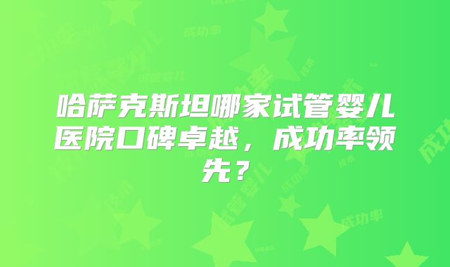哈萨克斯坦哪家试管婴儿医院口碑卓越,成功率领先?