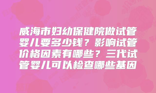 威海市妇幼保健院做试管婴儿要多少钱？影响试管价格因素有哪些？三代试管婴儿可以检查哪些基因
