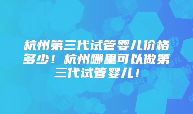 杭州第三代试管婴儿价格多少！杭州哪里可以做第三代试管婴儿！