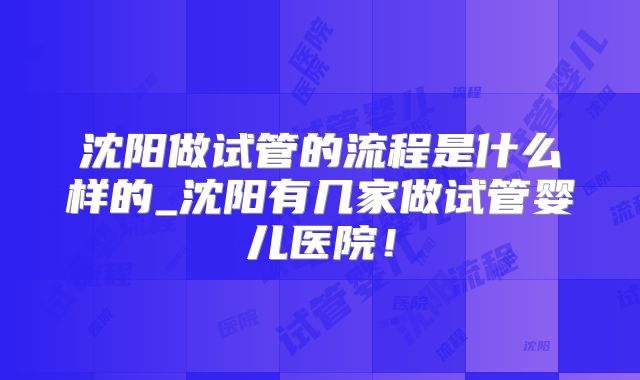 沈阳做试管的流程是什么样的_沈阳有几家做试管婴儿医院！