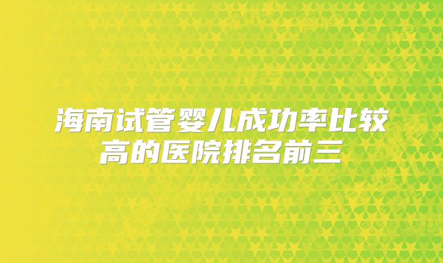 海南试管婴儿成功率比较高的医院排名前三
