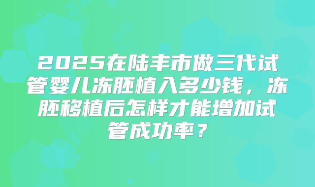 2025在陆丰市做三代试管婴儿冻胚植入多少钱，冻胚移植后怎样才能增加试管成功率？