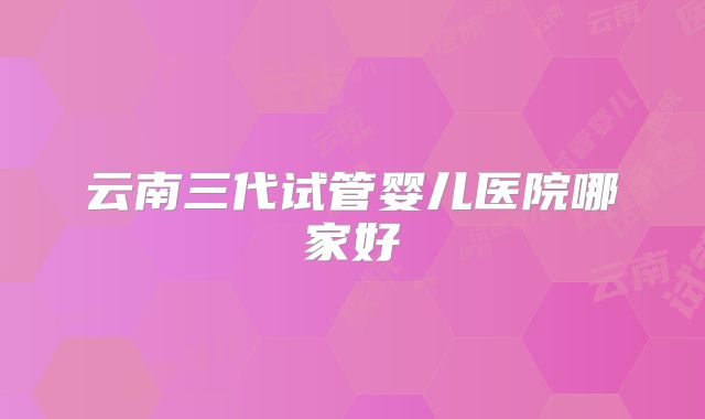 云南三代试管婴儿医院哪家好