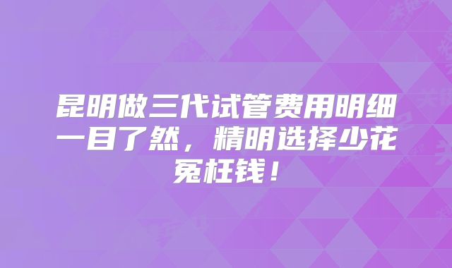 昆明做三代试管费用明细一目了然，精明选择少花冤枉钱！
