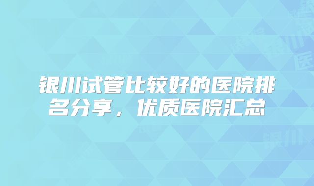 银川试管比较好的医院排名分享，优质医院汇总