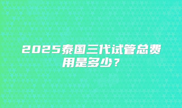 2025泰国三代试管总费用是多少？