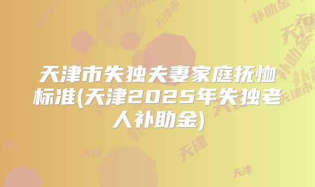 天津市失独夫妻家庭抚恤标准(天津2025年失独老人补助金)