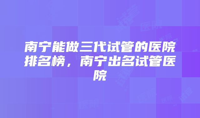 南宁能做三代试管的医院排名榜，南宁出名试管医院