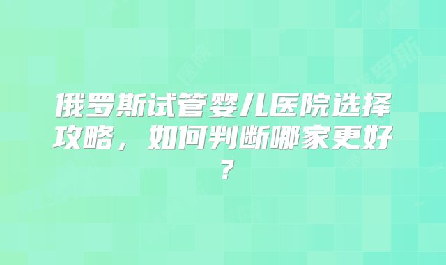 俄罗斯试管婴儿医院选择攻略,如何判断哪家更好?