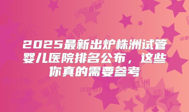 2025最新出炉株洲试管婴儿医院排名公布,这些你真的需要参考