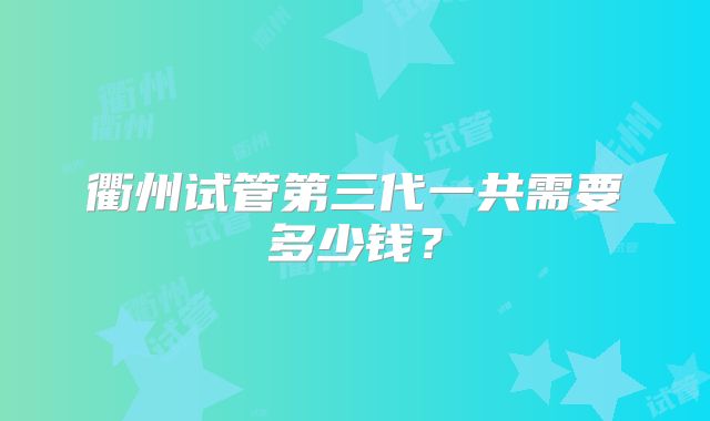 衢州试管第三代一共需要多少钱？