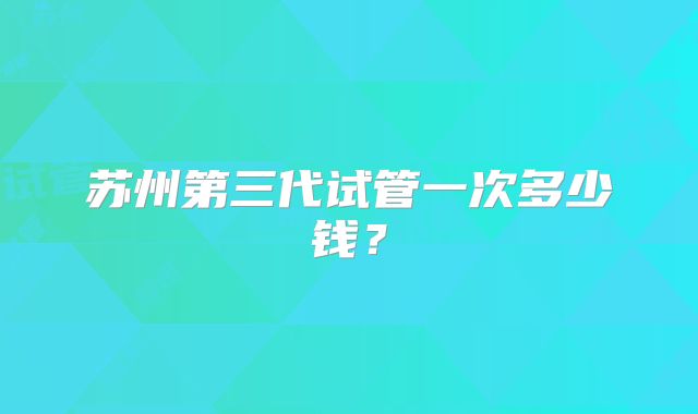 苏州第三代试管一次多少钱?