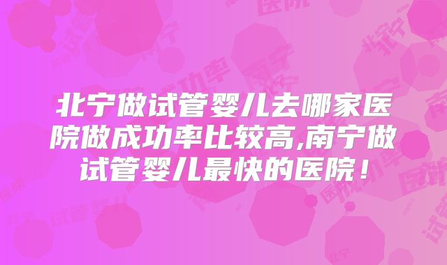 北宁做试管婴儿去哪家医院做成功率比较高,南宁做试管婴儿最快的医院！