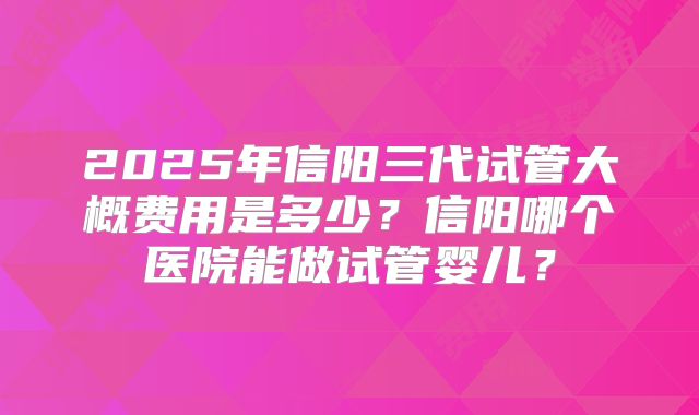 2025年信阳三代试管大概费用是多少？信阳哪个医院能做试管婴儿？