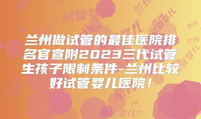 兰州做试管的最佳医院排名官宣附2023三代试管生孩子限制条件-兰州比较好试管婴儿医院！