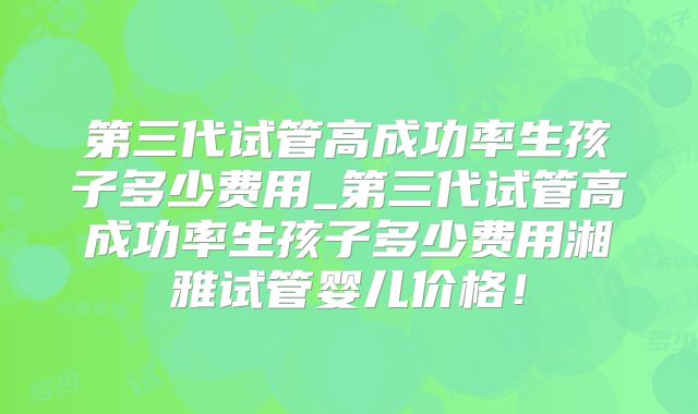 第三代试管高成功率生孩子多少费用_第三代试管高成功率生孩子多少费用湘雅试管婴儿价格!