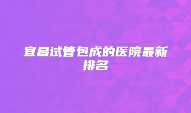 宜昌试管包成的医院最新排名