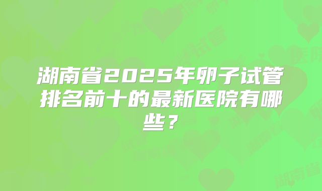 湖南省2025年卵子试管排名前十的最新医院有哪些？