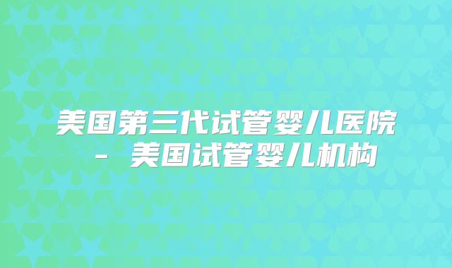 美国第三代试管婴儿医院 - 美国试管婴儿机构