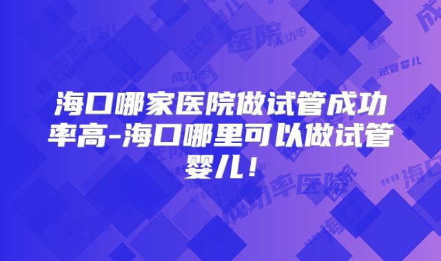 海口哪家医院做试管成功率高-海口哪里可以做试管婴儿！