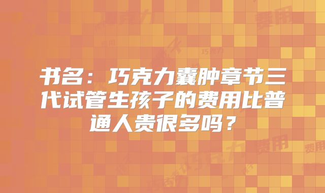 书名:巧克力囊肿章节三代试管生孩子的费用比普通人贵很多吗?