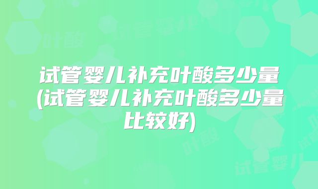 试管婴儿补充叶酸多少量(试管婴儿补充叶酸多少量比较好)