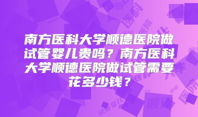 南方医科大学顺德医院做试管婴儿贵吗？南方医科大学顺德医院做试管需要花多少钱？