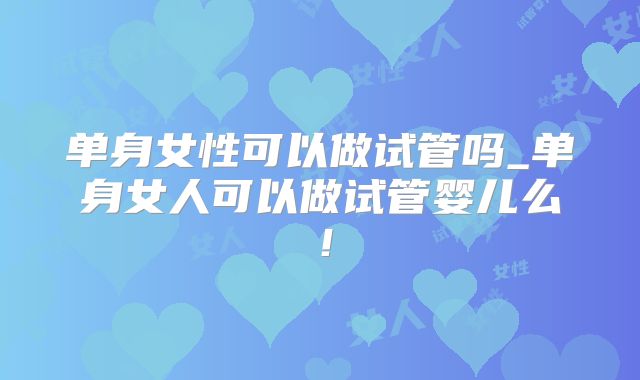 单身女性可以做试管吗_单身女人可以做试管婴儿么！