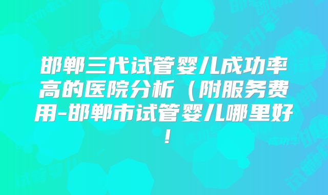 邯郸三代试管婴儿成功率高的医院分析（附服务费用-邯郸市试管婴儿哪里好！