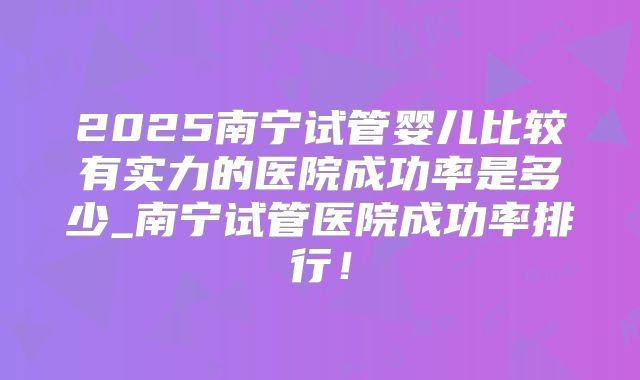 2025南宁试管婴儿比较有实力的医院成功率是多少_南宁试管医院成功率排行!