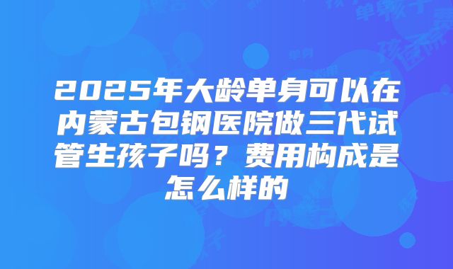 2025年大龄单身可以在内蒙古包钢医院做三代试管生孩子吗？费用构成是怎么样的