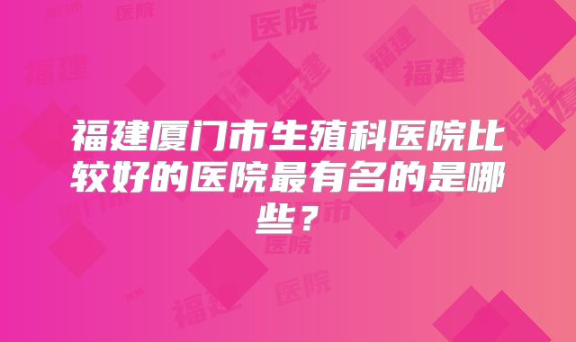 福建厦门市生殖科医院比较好的医院最有名的是哪些？