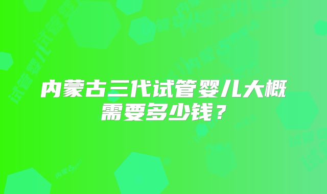内蒙古三代试管婴儿大概需要多少钱？