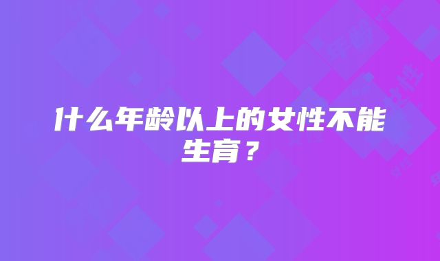 什么年龄以上的女性不能生育?