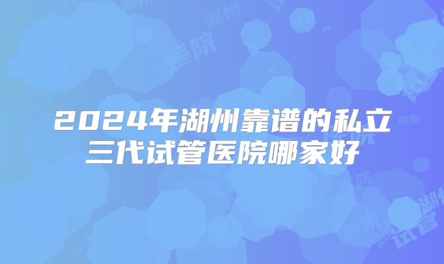 2024年湖州靠谱的私立三代试管医院哪家好