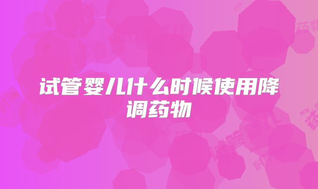 试管婴儿什么时候使用降调药物