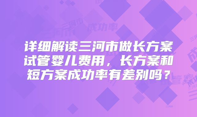 详细解读三河市做长方案试管婴儿费用，长方案和短方案成功率有差别吗？