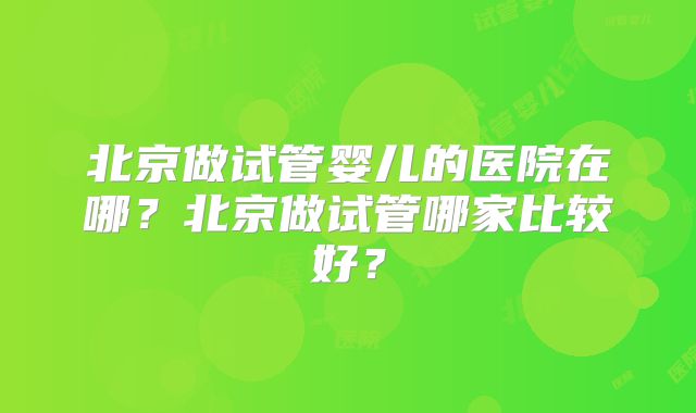 北京做试管婴儿的医院在哪?北京做试管哪家比较好?