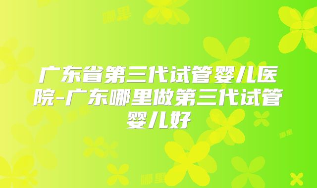 广东省第三代试管婴儿医院-广东哪里做第三代试管婴儿好