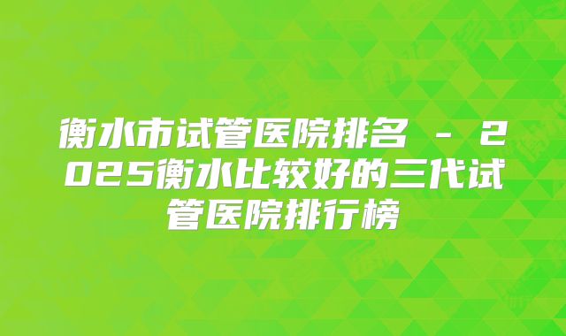 衡水市试管医院排名 - 2025衡水比较好的三代试管医院排行榜
