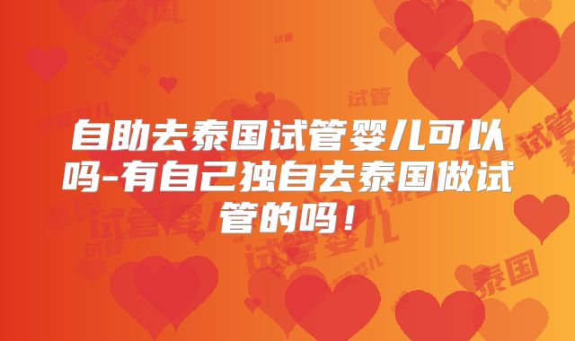 自助去泰国试管婴儿可以吗-有自己独自去泰国做试管的吗!